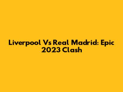 Liverpool Vs Real Madrid: Epic 2023 Clash