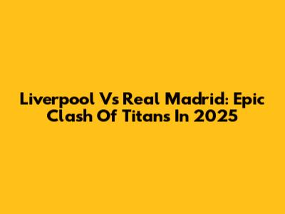 Liverpool Vs Real Madrid: Epic Clash Of Titans In 2025