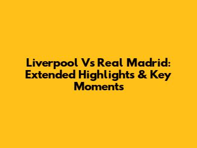 Liverpool Vs Real Madrid: Extended Highlights & Key Moments