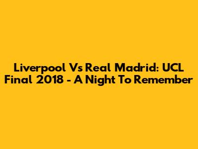 Liverpool Vs Real Madrid: UCL Final 2018 - A Night To Remember