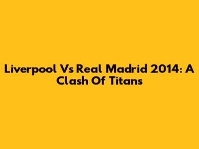 Liverpool Vs Real Madrid 2014: A Clash Of Titans