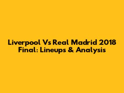 Liverpool Vs Real Madrid 2018 Final: Lineups & Analysis