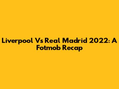 Liverpool Vs Real Madrid 2022: A Fotmob Recap