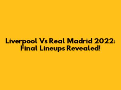 Liverpool Vs Real Madrid 2022: Final Lineups Revealed!