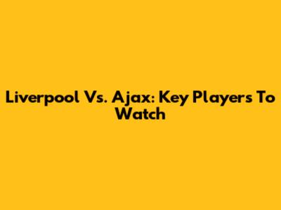 Liverpool Vs. Ajax: Key Players To Watch
