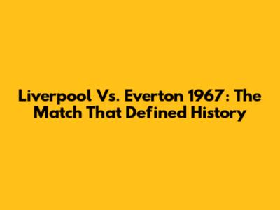 Liverpool Vs. Everton 1967: The Match That Defined History