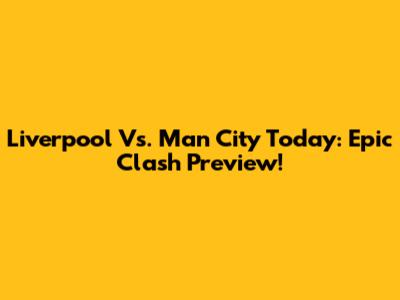 Liverpool Vs. Man City Today: Epic Clash Preview!