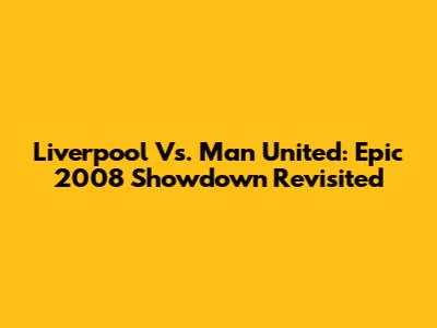 Liverpool Vs. Man United: Epic 2008 Showdown Revisited