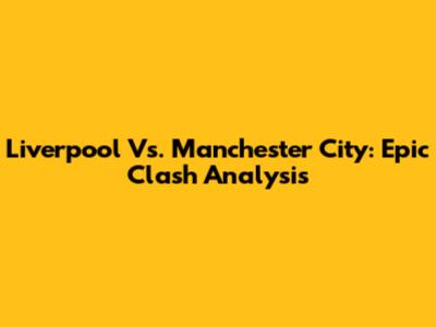 Liverpool Vs. Manchester City: Epic Clash Analysis