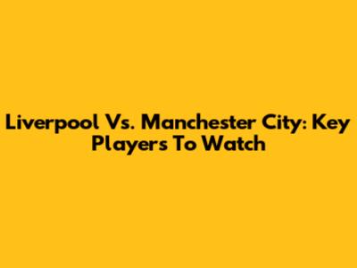 Liverpool Vs. Manchester City: Key Players To Watch
