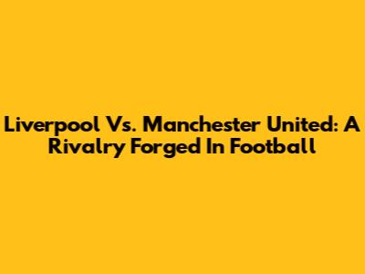 Liverpool Vs. Manchester United: A Rivalry Forged In Football