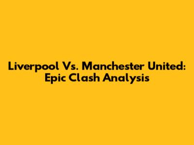 Liverpool Vs. Manchester United: Epic Clash Analysis