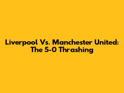 Liverpool Vs. Manchester United: The 5-0 Thrashing
