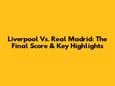 Liverpool Vs. Real Madrid: The Final Score & Key Highlights