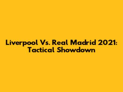 Liverpool Vs. Real Madrid 2021: Tactical Showdown