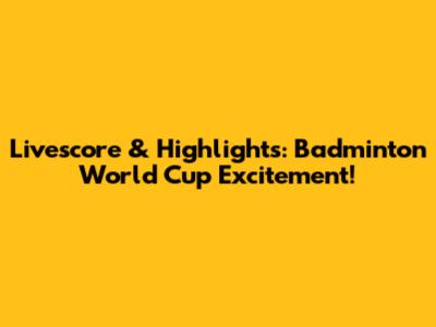 Livescore & Highlights: Badminton World Cup Excitement!