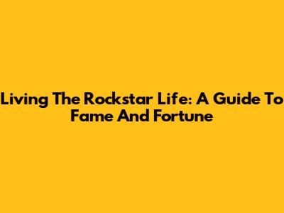 Living The Rockstar Life: A Guide To Fame And Fortune