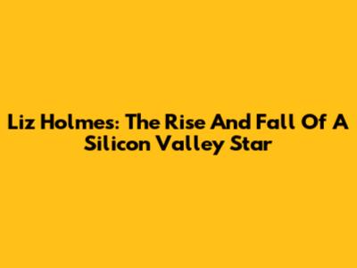 Liz Holmes: The Rise And Fall Of A Silicon Valley Star