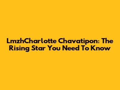 LmzhCharlotte Chavatipon: The Rising Star You Need To Know