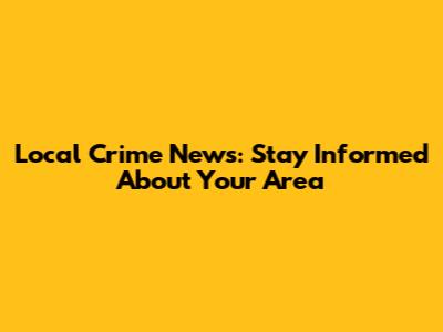 Local Crime News: Stay Informed About Your Area
