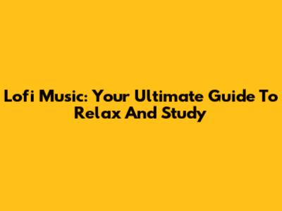Lofi Music: Your Ultimate Guide To Relax And Study