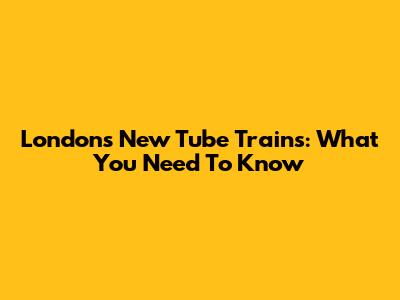 London's New Tube Trains: What You Need To Know