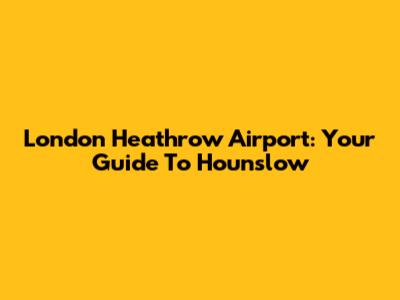 London Heathrow Airport: Your Guide To Hounslow
