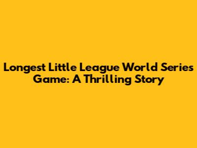 Longest Little League World Series Game: A Thrilling Story