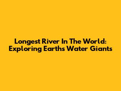 Longest River In The World: Exploring Earth's Water Giants