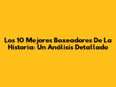 Los 10 Mejores Boxeadores De La Historia: Un Análisis Detallado