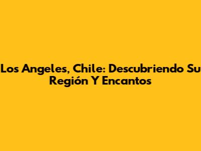 Los Angeles, Chile: Descubriendo Su Región Y Encantos