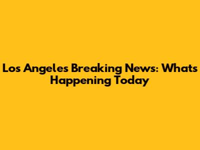Los Angeles Breaking News: What's Happening Today