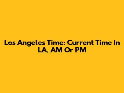 Los Angeles Time: Current Time In LA, AM Or PM