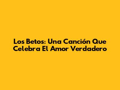 Los Betos: Una Canción Que Celebra El Amor Verdadero