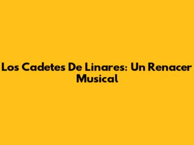 Los Cadetes De Linares: Un Renacer Musical