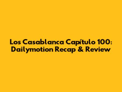 Los Casablanca Capítulo 100: Dailymotion Recap & Review
