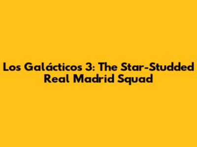 Los Galácticos 3: The Star-Studded Real Madrid Squad