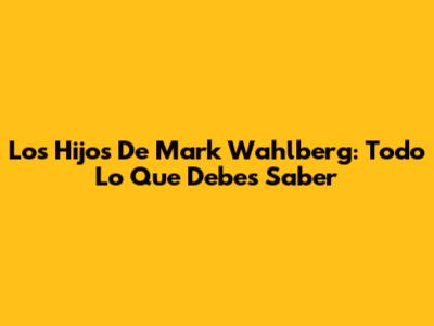 Los Hijos De Mark Wahlberg: Todo Lo Que Debes Saber