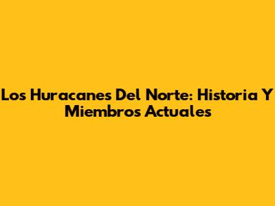 Los Huracanes Del Norte: Historia Y Miembros Actuales