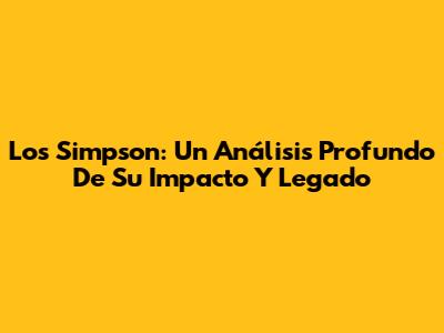 Los Simpson: Un Análisis Profundo De Su Impacto Y Legado
