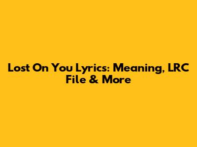 Lost On You Lyrics: Meaning, LRC File & More