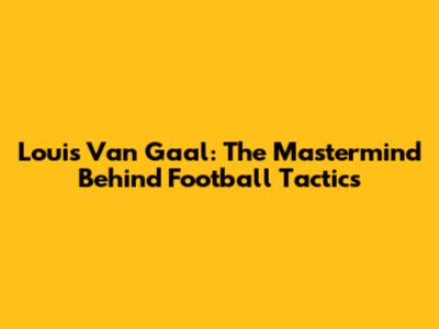 Louis Van Gaal: The Mastermind Behind Football Tactics