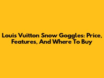 Louis Vuitton Snow Goggles: Price, Features, And Where To Buy