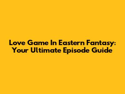 Love Game In Eastern Fantasy: Your Ultimate Episode Guide