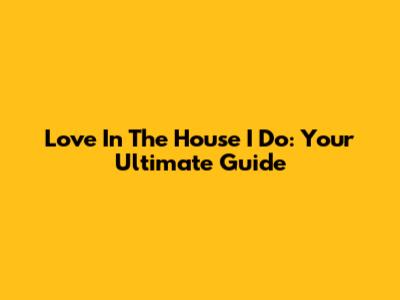Love In The House I Do: Your Ultimate Guide