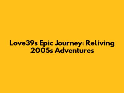Love39's Epic Journey: Reliving 2005's Adventures