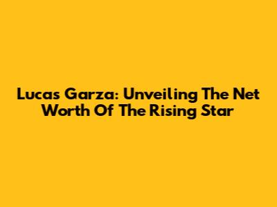 Lucas Garza: Unveiling The Net Worth Of The Rising Star