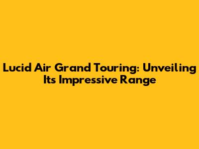 Lucid Air Grand Touring: Unveiling Its Impressive Range