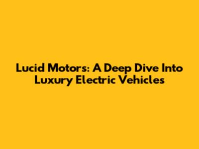 Lucid Motors: A Deep Dive Into Luxury Electric Vehicles