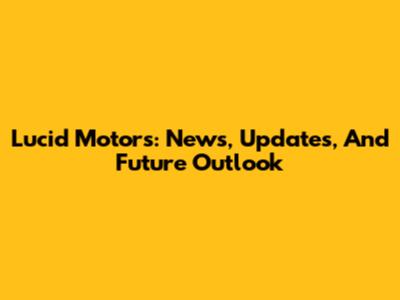 Lucid Motors: News, Updates, And Future Outlook